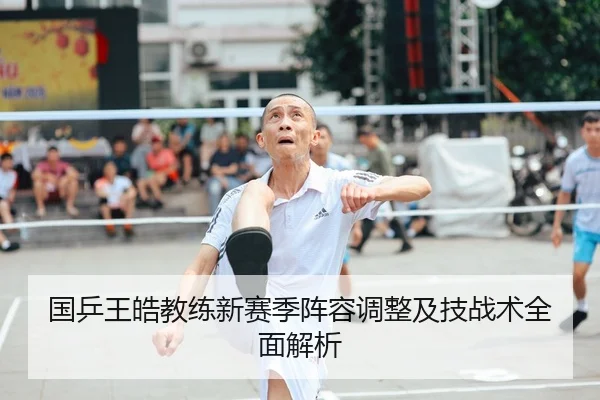 国乒王皓教练新赛季阵容调整及技战术全面解析