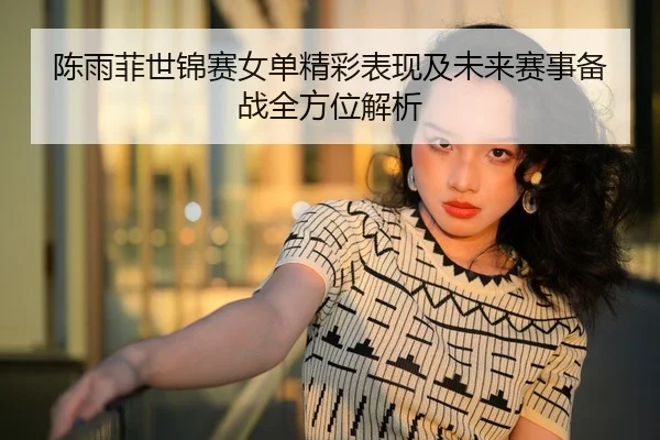 陈雨菲世锦赛女单精彩表现及未来赛事备战全方位解析