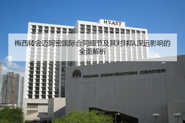 梅西转会迈阿密国际合同细节及其对球队深远影响的全面解析