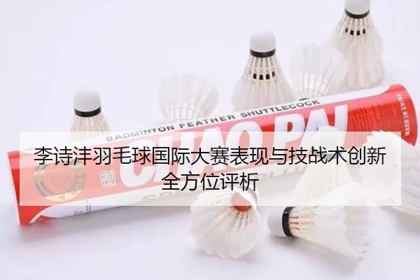 李诗沣羽毛球国际大赛表现与技战术创新全方位评析